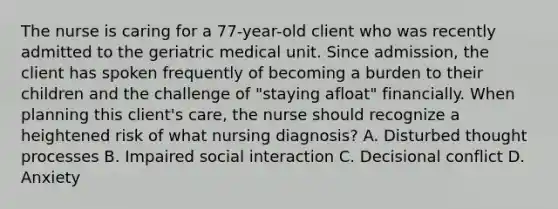 The nurse is caring for a 77-year-old client who was recently admitted to the geriatric medical unit. Since admission, the client has spoken frequently of becoming a burden to their children and the challenge of "staying afloat" financially. When planning this client's care, the nurse should recognize a heightened risk of what nursing diagnosis? A. Disturbed thought processes B. Impaired social interaction C. Decisional conflict D. Anxiety