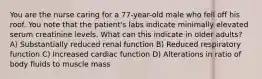 You are the nurse caring for a 77-year-old male who fell off his roof. You note that the patient's labs indicate minimally elevated serum creatinine levels. What can this indicate in older adults? A) Substantially reduced renal function B) Reduced respiratory function C) Increased cardiac function D) Alterations in ratio of body fluids to muscle mass