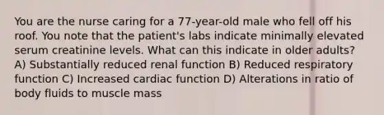 You are the nurse caring for a 77-year-old male who fell off his roof. You note that the patient's labs indicate minimally elevated serum creatinine levels. What can this indicate in older adults? A) Substantially reduced renal function B) Reduced respiratory function C) Increased cardiac function D) Alterations in ratio of body fluids to muscle mass