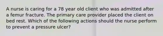 A nurse is caring for a 78 year old client who was admitted after a femur fracture. The primary care provider placed the client on bed rest. Which of the following actions should the nurse perform to prevent a pressure ulcer?