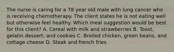 The nurse is caring for a 78 year old male with lung cancer who is receiving chemotherapy. The client states he is not eating well but otherwise feel healthy. Which meal suggestion would be best for this client? A. Cereal with milk and strawberries B. Toast, gelatin dessert, and cookies C. Broiled chicken, green beans, and cottage cheese D. Steak and french fries