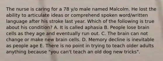 The nurse is caring for a 78 y/o male named Malcolm. He lost the ability to articulate ideas or comprehend spoken word/written language after his stroke last year. Which of the following is true about his condition? A. It is called aphasia B. People lose brain cells as they age and eventually run out. C. The brain can not change or make new brain cells. D. Memory decline is inevitable as people age E. There is no point in trying to teach older adults anything because "you can't teach an old dog new tricks".