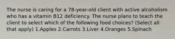 The nurse is caring for a 78-year-old client with active alcoholism who has a vitamin B12 deficiency. The nurse plans to teach the client to select which of the following food choices? (Select all that apply) 1.Apples 2.Carrots 3.Liver 4.Oranges 5.Spinach