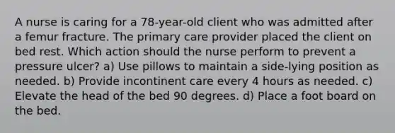 A nurse is caring for a 78-year-old client who was admitted after a femur fracture. The primary care provider placed the client on bed rest. Which action should the nurse perform to prevent a pressure ulcer? a) Use pillows to maintain a side-lying position as needed. b) Provide incontinent care every 4 hours as needed. c) Elevate the head of the bed 90 degrees. d) Place a foot board on the bed.