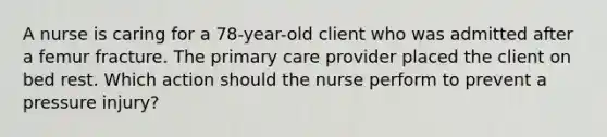 A nurse is caring for a 78-year-old client who was admitted after a femur fracture. The primary care provider placed the client on bed rest. Which action should the nurse perform to prevent a pressure injury?