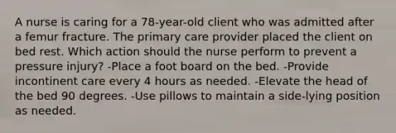 A nurse is caring for a 78-year-old client who was admitted after a femur fracture. The primary care provider placed the client on bed rest. Which action should the nurse perform to prevent a pressure injury? -Place a foot board on the bed. -Provide incontinent care every 4 hours as needed. -Elevate the head of the bed 90 degrees. -Use pillows to maintain a side-lying position as needed.