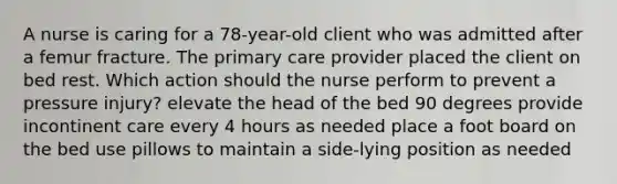 A nurse is caring for a 78-year-old client who was admitted after a femur fracture. The primary care provider placed the client on bed rest. Which action should the nurse perform to prevent a pressure injury? elevate the head of the bed 90 degrees provide incontinent care every 4 hours as needed place a foot board on the bed use pillows to maintain a side-lying position as needed