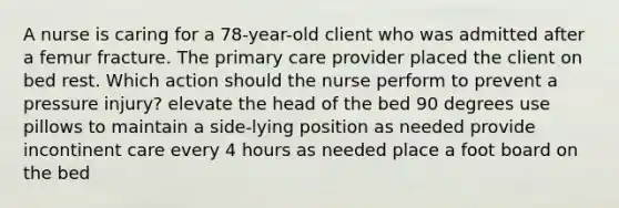 A nurse is caring for a 78-year-old client who was admitted after a femur fracture. The primary care provider placed the client on bed rest. Which action should the nurse perform to prevent a pressure injury? elevate the head of the bed 90 degrees use pillows to maintain a side-lying position as needed provide incontinent care every 4 hours as needed place a foot board on the bed