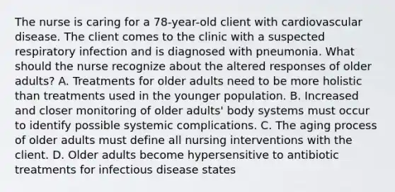 The nurse is caring for a 78-year-old client with cardiovascular disease. The client comes to the clinic with a suspected respiratory infection and is diagnosed with pneumonia. What should the nurse recognize about the altered responses of older adults? A. Treatments for older adults need to be more holistic than treatments used in the younger population. B. Increased and closer monitoring of older adults' body systems must occur to identify possible systemic complications. C. The aging process of older adults must define all nursing interventions with the client. D. Older adults become hypersensitive to antibiotic treatments for infectious disease states