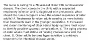 The nurse is caring for a 78-year-old client with cardiovascular disease. The client comes to the clinic with a suspected respiratory infection and is diagnosed with pneumonia. What should the nurse recognize about the altered responses of older adults? A. Treatments for older adults need to be more holistic than treatments used in the younger population. B. Increased and closer monitoring of older adults' body systems must occur to identify possible systemic complications. C. The aging process of older adults must define all nursing interventions with the client. D. Older adults become hypersensitive to antibiotic treatments for infectious disease states.