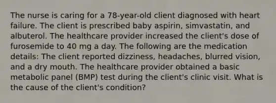 The nurse is caring for a 78-year-old client diagnosed with heart failure. The client is prescribed baby aspirin, simvastatin, and albuterol. The healthcare provider increased the client's dose of furosemide to 40 mg a day. The following are the medication details: The client reported dizziness, headaches, blurred vision, and a dry mouth. The healthcare provider obtained a basic metabolic panel (BMP) test during the client's clinic visit. What is the cause of the client's condition?