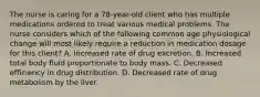 The nurse is caring for a 78-year-old client who has multiple medications ordered to treat various medical problems. The nurse considers which of the following common age physiological change will most likely require a reduction in medication dosage for this client? A. Increased rate of drug excretion. B. Increased total body fluid proportionate to body mass. C. Decreased efficiency in drug distribution. D. Decreased rate of drug metabolism by the liver.