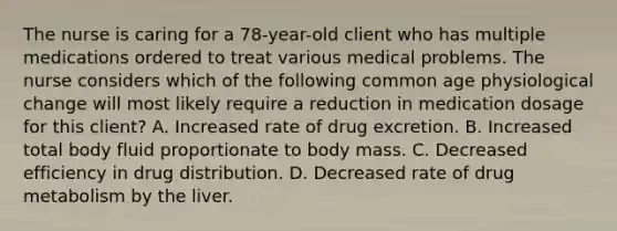 The nurse is caring for a 78-year-old client who has multiple medications ordered to treat various medical problems. The nurse considers which of the following common age physiological change will most likely require a reduction in medication dosage for this client? A. Increased rate of drug excretion. B. Increased total body fluid proportionate to body mass. C. Decreased efficiency in drug distribution. D. Decreased rate of drug metabolism by the liver.