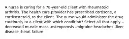 A nurse is caring for a 78-year-old client with rheumatoid arthritis. The health care provider has prescribed cortisone, a corticosteroid, to the client. The nurse would administer the drug cautiously to a client with which condition? Select all that apply. -decreased muscle mass -osteoporosis -migraine headaches -liver disease -heart failure