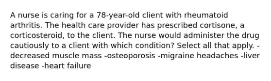 A nurse is caring for a 78-year-old client with rheumatoid arthritis. The health care provider has prescribed cortisone, a corticosteroid, to the client. The nurse would administer the drug cautiously to a client with which condition? Select all that apply. -decreased muscle mass -osteoporosis -migraine headaches -liver disease -heart failure