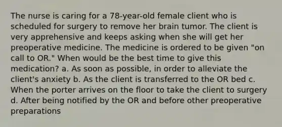 The nurse is caring for a 78-year-old female client who is scheduled for surgery to remove her brain tumor. The client is very apprehensive and keeps asking when she will get her preoperative medicine. The medicine is ordered to be given "on call to OR." When would be the best time to give this medication? a. As soon as possible, in order to alleviate the client's anxiety b. As the client is transferred to the OR bed c. When the porter arrives on the floor to take the client to surgery d. After being notified by the OR and before other preoperative preparations