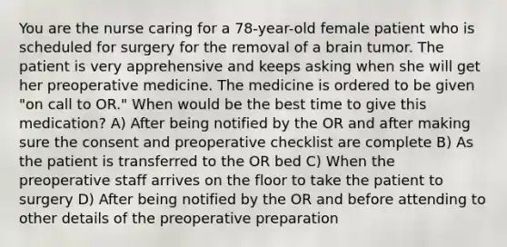 You are the nurse caring for a 78-year-old female patient who is scheduled for surgery for the removal of a brain tumor. The patient is very apprehensive and keeps asking when she will get her preoperative medicine. The medicine is ordered to be given "on call to OR." When would be the best time to give this medication? A) After being notified by the OR and after making sure the consent and preoperative checklist are complete B) As the patient is transferred to the OR bed C) When the preoperative staff arrives on the floor to take the patient to surgery D) After being notified by the OR and before attending to other details of the preoperative preparation