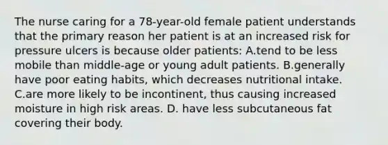 The nurse caring for a 78-year-old female patient understands that the primary reason her patient is at an increased risk for pressure ulcers is because older patients: A.tend to be less mobile than middle-age or young adult patients. B.generally have poor eating habits, which decreases nutritional intake. C.are more likely to be incontinent, thus causing increased moisture in high risk areas. D. have less subcutaneous fat covering their body.