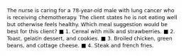 The nurse is caring for a 78-year-old male with lung cancer who is receiving chemotherapy. The client states he is not eating well but otherwise feels healthy. Which meal suggestion would be best for this client? ■ 1. Cereal with milk and strawberries. ■ 2. Toast, gelatin dessert, and cookies. ■ 3. Broiled chicken, green beans, and cottage cheese. ■ 4. Steak and french fries.