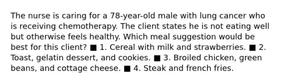 The nurse is caring for a 78-year-old male with lung cancer who is receiving chemotherapy. The client states he is not eating well but otherwise feels healthy. Which meal suggestion would be best for this client? ■ 1. Cereal with milk and strawberries. ■ 2. Toast, gelatin dessert, and cookies. ■ 3. Broiled chicken, green beans, and cottage cheese. ■ 4. Steak and french fries.