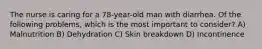 The nurse is caring for a 78-year-old man with diarrhea. Of the following problems, which is the most important to consider? A) Malnutrition B) Dehydration C) Skin breakdown D) Incontinence