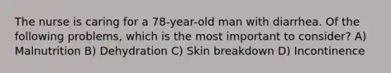 The nurse is caring for a 78-year-old man with diarrhea. Of the following problems, which is the most important to consider? A) Malnutrition B) Dehydration C) Skin breakdown D) Incontinence