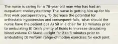 The nurse is caring for a 78-year-old man who has had an outpatient cholecystectomy. The nurse is getting him up for his first walk postoperatively. To decrease the potential for orthostatic hypotension and consequent falls, what should the nurse have the patient do? A) Sit in a chair for 10 minutes prior to ambulating B) Drink plenty of fluids to increase circulating blood volume C) Stand upright for 2 to 3 minutes prior to ambulating D) Perform range-of-motion exercises for each joint