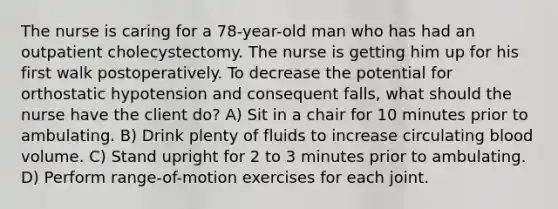 The nurse is caring for a 78-year-old man who has had an outpatient cholecystectomy. The nurse is getting him up for his first walk postoperatively. To decrease the potential for orthostatic hypotension and consequent falls, what should the nurse have the client do? A) Sit in a chair for 10 minutes prior to ambulating. B) Drink plenty of fluids to increase circulating blood volume. C) Stand upright for 2 to 3 minutes prior to ambulating. D) Perform range-of-motion exercises for each joint.