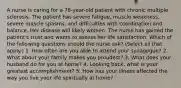 A nurse is caring for a 78-year-old patient with chronic multiple sclerosis. The patient has severe fatigue, muscle weakness, severe muscle spasms, and difficulties with coordination and balance. Her disease will likely worsen. The nurse has gained the patient's trust and wants to assess her life satisfaction. Which of the following questions should the nurse ask? (Select all that apply.) 1. How often are you able to attend your synagogue? 2. What about your family makes you proudest? 3. What does your husband do for you at home? 4. Looking back, what is your greatest accomplishment? 5. How has your illness affected the way you live your life spiritually at home?