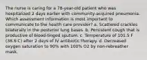 The nurse is caring for a 78-year-old patient who was hospitalized 2 days earlier with community-acquired pneumonia. Which assessment information is most important to communicate to the health care provider? a. Scattered crackles bilaterally in the posterior lung bases. b. Persistent cough that is productive of blood-tinged sputum. c. Temperature of 101.5 F (38.6 C) after 2 days of IV antibiotic therapy. d. Decreased oxygen saturation to 90% with 100% O2 by non-rebreather mask.