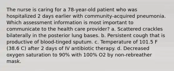 The nurse is caring for a 78-year-old patient who was hospitalized 2 days earlier with community-acquired pneumonia. Which assessment information is most important to communicate to the health care provider? a. Scattered crackles bilaterally in the posterior lung bases. b. Persistent cough that is productive of blood-tinged sputum. c. Temperature of 101.5 F (38.6 C) after 2 days of IV antibiotic therapy. d. Decreased oxygen saturation to 90% with 100% O2 by non-rebreather mask.