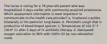 The nurse is caring for a 78-year-old patient who was hospitalized 2 days earlier with community-acquired pneumonia. Which assessment information is most important to communicate to the health care provider? a. Scattered crackles bilaterally in the posterior lung bases. b. Persistent cough that is productive of blood-tinged sputum. c. Temperature of 101.5° F (38.6° C) after 2 days of IV antibiotic therapy. d. Decreased oxygen saturation to 90% with 100% O2 by non-rebreather mask.