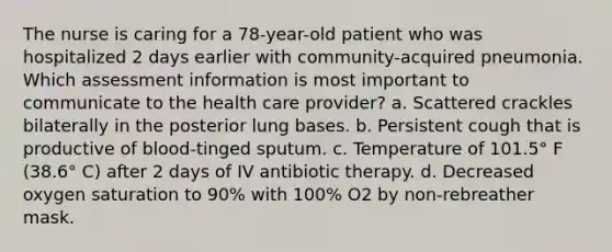 The nurse is caring for a 78-year-old patient who was hospitalized 2 days earlier with community-acquired pneumonia. Which assessment information is most important to communicate to the health care provider? a. Scattered crackles bilaterally in the posterior lung bases. b. Persistent cough that is productive of blood-tinged sputum. c. Temperature of 101.5° F (38.6° C) after 2 days of IV antibiotic therapy. d. Decreased oxygen saturation to 90% with 100% O2 by non-rebreather mask.