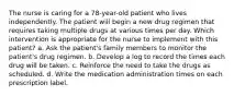The nurse is caring for a 78-year-old patient who lives independently. The patient will begin a new drug regimen that requires taking multiple drugs at various times per day. Which intervention is appropriate for the nurse to implement with this patient? a. Ask the patient's family members to monitor the patient's drug regimen. b. Develop a log to record the times each drug will be taken. c. Reinforce the need to take the drugs as scheduled. d. Write the medication administration times on each prescription label.