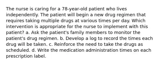 The nurse is caring for a 78-year-old patient who lives independently. The patient will begin a new drug regimen that requires taking multiple drugs at various times per day. Which intervention is appropriate for the nurse to implement with this patient? a. Ask the patient's family members to monitor the patient's drug regimen. b. Develop a log to record the times each drug will be taken. c. Reinforce the need to take the drugs as scheduled. d. Write the medication administration times on each prescription label.