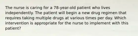 The nurse is caring for a 78-year-old patient who lives independently. The patient will begin a new drug regimen that requires taking multiple drugs at various times per day. Which intervention is appropriate for the nurse to implement with this patient?