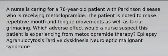 A nurse is caring for a 78-year-old patient with Parkinson disease who is receiving metoclopramide. The patient is noted to make repetitive mouth and tongue movements as well as facial grimacing. Which adverse effect would a nurse suspect this patient is experiencing from metoclopramide therapy? Epilepsy Agranulocytosis Tardive dyskinesia Neuroleptic malignant syndrome