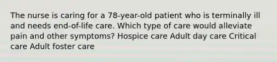 The nurse is caring for a 78-year-old patient who is terminally ill and needs end-of-life care. Which type of care would alleviate pain and other symptoms? Hospice care Adult day care Critical care Adult foster care