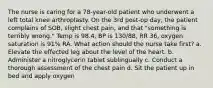 The nurse is caring for a 78-year-old patient who underwent a left total knee arthroplasty. On the 3rd post-op day, the patient complains of SOB, slight chest pain, and that "something is terribly wrong." Temp is 98.4, BP is 130/88, RR 36, oxygen saturation is 91% RA. What action should the nurse take first? a. Elevate the effected leg about the level of the heart. b. Administer a nitroglycerin tablet sublingually c. Conduct a thorough assessment of the chest pain d. Sit the patient up in bed and apply oxygen