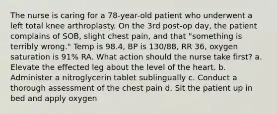 The nurse is caring for a 78-year-old patient who underwent a left total knee arthroplasty. On the 3rd post-op day, the patient complains of SOB, slight chest pain, and that "something is terribly wrong." Temp is 98.4, BP is 130/88, RR 36, oxygen saturation is 91% RA. What action should the nurse take first? a. Elevate the effected leg about the level of the heart. b. Administer a nitroglycerin tablet sublingually c. Conduct a thorough assessment of the chest pain d. Sit the patient up in bed and apply oxygen