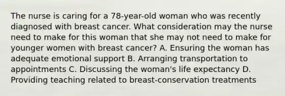 The nurse is caring for a​ 78-year-old woman who was recently diagnosed with breast cancer. What consideration may the nurse need to make for this woman that she may not need to make for younger women with breast​ cancer? A. Ensuring the woman has adequate emotional support B. Arranging transportation to appointments C. Discussing the​ woman's life expectancy D. Providing teaching related to​ breast-conservation treatments