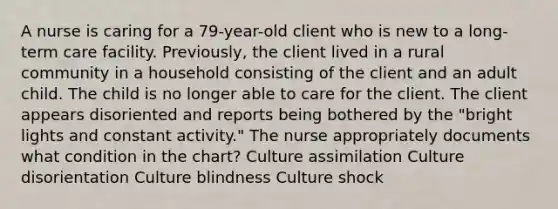 A nurse is caring for a 79-year-old client who is new to a long-term care facility. Previously, the client lived in a rural community in a household consisting of the client and an adult child. The child is no longer able to care for the client. The client appears disoriented and reports being bothered by the "bright lights and constant activity." The nurse appropriately documents what condition in the chart? Culture assimilation Culture disorientation Culture blindness Culture shock