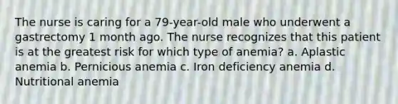 The nurse is caring for a 79-year-old male who underwent a gastrectomy 1 month ago. The nurse recognizes that this patient is at the greatest risk for which type of anemia? a. Aplastic anemia b. Pernicious anemia c. Iron deficiency anemia d. Nutritional anemia