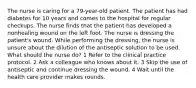 The nurse is caring for a 79-year-old patient. The patient has had diabetes for 10 years and comes to the hospital for regular checkups. The nurse finds that the patient has developed a nonhealing wound on the left foot. The nurse is dressing the patient's wound. While performing the dressing, the nurse is unsure about the dilution of the antiseptic solution to be used. What should the nurse do? 1 Refer to the clinical practice protocol. 2 Ask a colleague who knows about it. 3 Skip the use of antiseptic and continue dressing the wound. 4 Wait until the health care provider makes rounds.