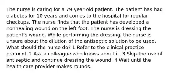 The nurse is caring for a 79-year-old patient. The patient has had diabetes for 10 years and comes to the hospital for regular checkups. The nurse finds that the patient has developed a nonhealing wound on the left foot. The nurse is dressing the patient's wound. While performing the dressing, the nurse is unsure about the dilution of the antiseptic solution to be used. What should the nurse do? 1 Refer to the clinical practice protocol. 2 Ask a colleague who knows about it. 3 Skip the use of antiseptic and continue dressing the wound. 4 Wait until the health care provider makes rounds.