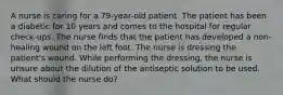 A nurse is caring for a 79-year-old patient. The patient has been a diabetic for 10 years and comes to the hospital for regular check-ups. The nurse finds that the patient has developed a non-healing wound on the left foot. The nurse is dressing the patient's wound. While performing the dressing, the nurse is unsure about the dilution of the antiseptic solution to be used. What should the nurse do?