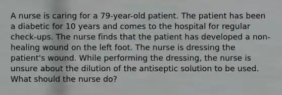 A nurse is caring for a 79-year-old patient. The patient has been a diabetic for 10 years and comes to the hospital for regular check-ups. The nurse finds that the patient has developed a non-healing wound on the left foot. The nurse is dressing the patient's wound. While performing the dressing, the nurse is unsure about the dilution of the antiseptic solution to be used. What should the nurse do?