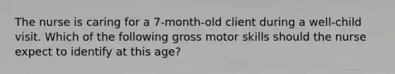 The nurse is caring for a 7-month-old client during a well-child visit. Which of the following gross motor skills should the nurse expect to identify at this age?