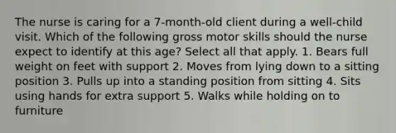 The nurse is caring for a 7-month-old client during a well-child visit. Which of the following gross motor skills should the nurse expect to identify at this age? Select all that apply. 1. Bears full weight on feet with support 2. Moves from lying down to a sitting position 3. Pulls up into a standing position from sitting 4. Sits using hands for extra support 5. Walks while holding on to furniture