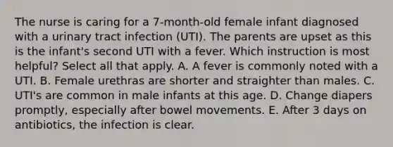 The nurse is caring for a 7-month-old female infant diagnosed with a urinary tract infection (UTI). The parents are upset as this is the infant's second UTI with a fever. Which instruction is most helpful? Select all that apply. A. A fever is commonly noted with a UTI. B. Female urethras are shorter and straighter than males. C. UTI's are common in male infants at this age. D. Change diapers promptly, especially after bowel movements. E. After 3 days on antibiotics, the infection is clear.